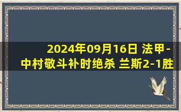 2024年09月16日 法甲-中村敬斗补时绝杀 兰斯2-1胜南特